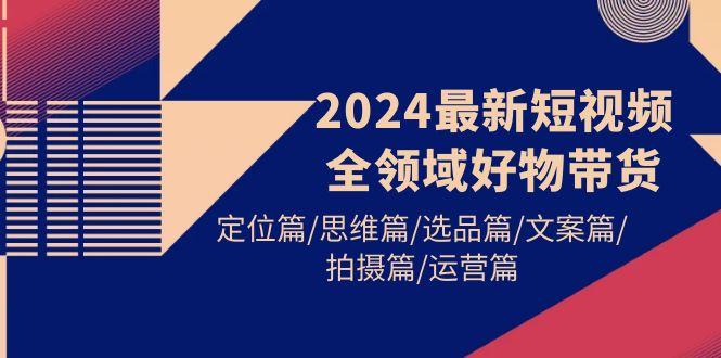 (9818期)2024最新短视频全领域好物带货 定位篇/思维篇/选品篇/文案篇/拍摄篇/运营篇